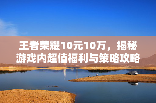 王者荣耀10元10万，揭秘游戏内超值福利与策略攻略