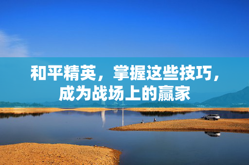 和平精英，掌握这些技巧，成为战场上的赢家
