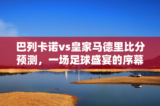巴列卡诺vs皇家马德里比分预测，一场足球盛宴的序幕