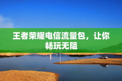 王者荣耀电信流量包，让你畅玩无阻