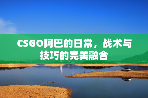 CSGO阿巴的日常，战术与技巧的完美融合