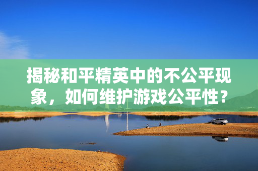 揭秘和平精英中的不公平现象，如何维护游戏公平性？