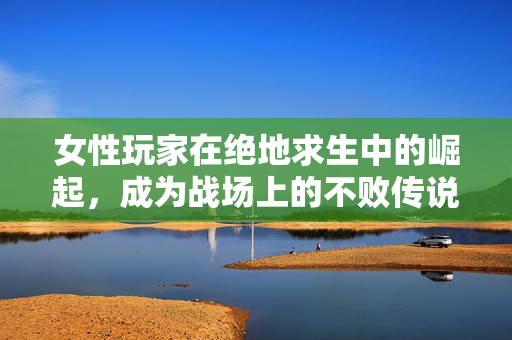 女性玩家在绝地求生中的崛起，成为战场上的不败传说