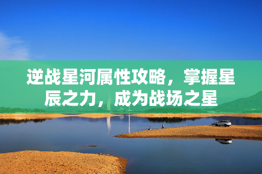 逆战星河属性攻略，掌握星辰之力，成为战场之星