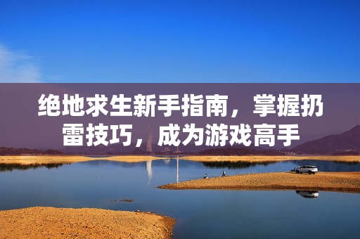 绝地求生新手指南，掌握扔雷技巧，成为游戏高手