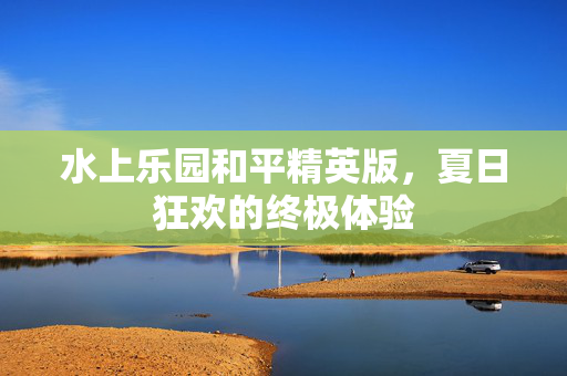 水上乐园和平精英版，夏日狂欢的终极体验