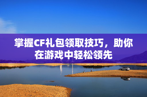 掌握CF礼包领取技巧，助你在游戏中轻松领先