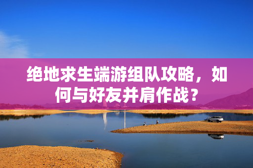 绝地求生端游组队攻略，如何与好友并肩作战？