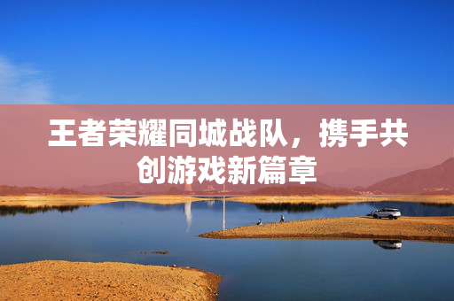 王者荣耀同城战队，携手共创游戏新篇章