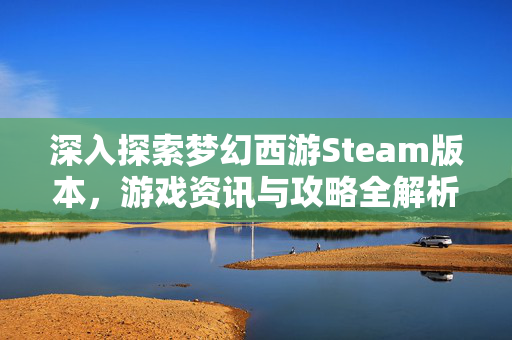 深入探索梦幻西游Steam版本，游戏资讯与攻略全解析