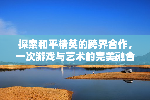 探索和平精英的跨界合作，一次游戏与艺术的完美融合