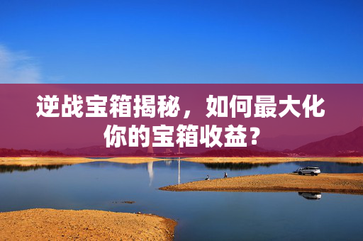 逆战宝箱揭秘，如何最大化你的宝箱收益？