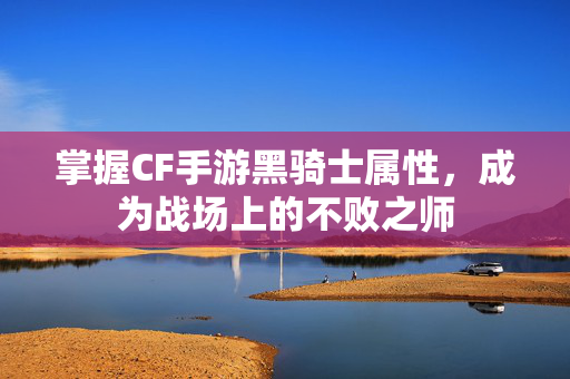 掌握CF手游黑骑士属性，成为战场上的不败之师