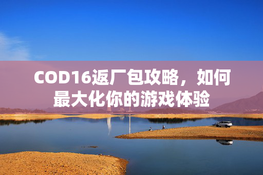 COD16返厂包攻略，如何最大化你的游戏体验