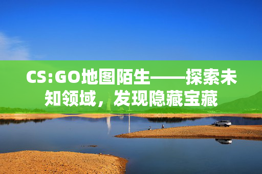 CS:GO地图陌生——探索未知领域，发现隐藏宝藏