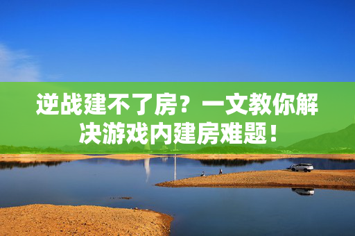 逆战建不了房？一文教你解决游戏内建房难题！