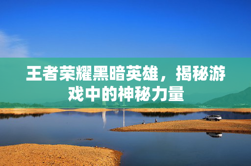 王者荣耀黑暗英雄，揭秘游戏中的神秘力量
