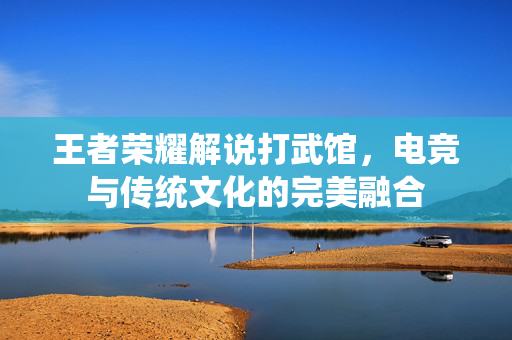 王者荣耀解说打武馆，电竞与传统文化的完美融合