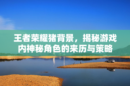 王者荣耀猪背景，揭秘游戏内神秘角色的来历与策略