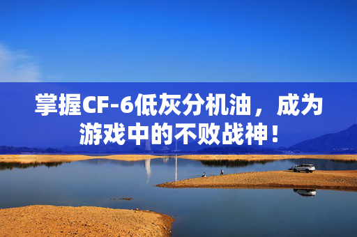掌握CF-6低灰分机油，成为游戏中的不败战神！