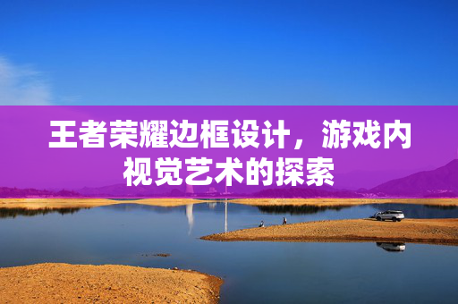 王者荣耀边框设计，游戏内视觉艺术的探索