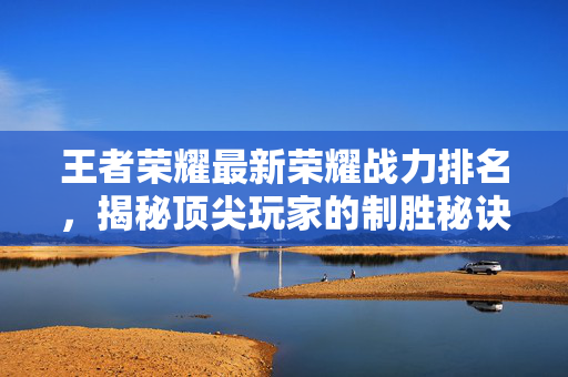 王者荣耀最新荣耀战力排名，揭秘顶尖玩家的制胜秘诀