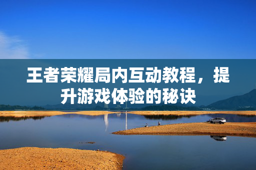 王者荣耀局内互动教程，提升游戏体验的秘诀