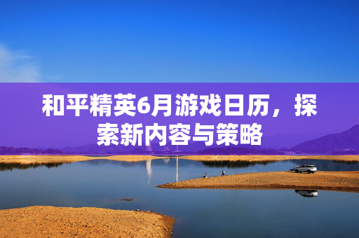 和平精英6月游戏日历，探索新内容与策略