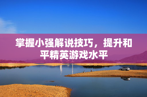 掌握小强解说技巧，提升和平精英游戏水平