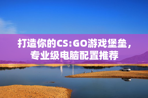 打造你的CS:GO游戏堡垒，专业级电脑配置推荐