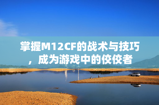 掌握M12CF的战术与技巧，成为游戏中的佼佼者