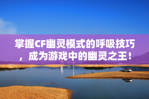 掌握CF幽灵模式的呼吸技巧，成为游戏中的幽灵之王！