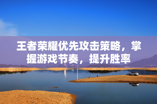 王者荣耀优先攻击策略，掌握游戏节奏，提升胜率