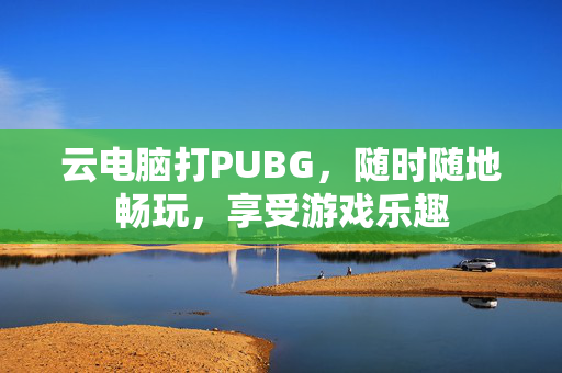 云电脑打PUBG，随时随地畅玩，享受游戏乐趣