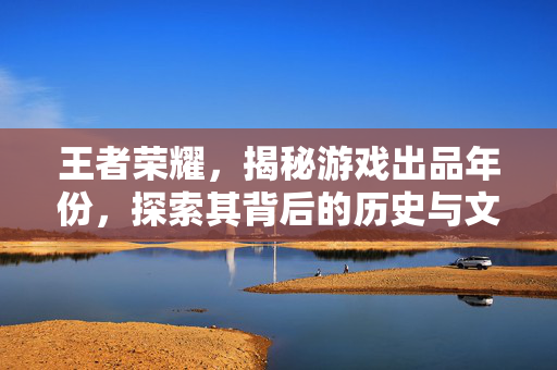 王者荣耀，揭秘游戏出品年份，探索其背后的历史与文化