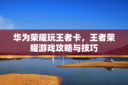 华为荣耀玩王者卡，王者荣耀游戏攻略与技巧
