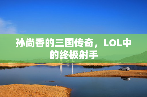 孙尚香的三国传奇，LOL中的终极射手