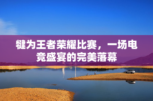 犍为王者荣耀比赛，一场电竞盛宴的完美落幕