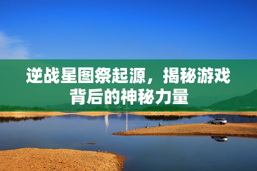 逆战星图祭起源，揭秘游戏背后的神秘力量