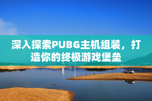 深入探索PUBG主机组装，打造你的终极游戏堡垒