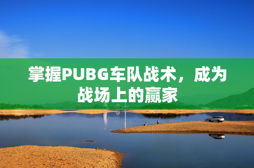 掌握PUBG车队战术，成为战场上的赢家