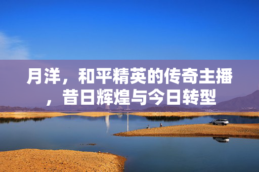 月洋，和平精英的传奇主播，昔日辉煌与今日转型
