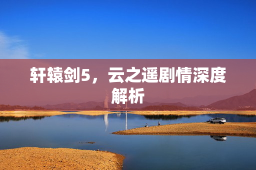 轩辕剑5,云之遥剧情深度解析-第1张图片-SK游戏资讯网 轩辕剑5,云之遥剧情深度解析-第1张图片-SK游戏资讯网