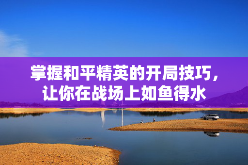 掌握和平精英的开局技巧，让你在战场上如鱼得水