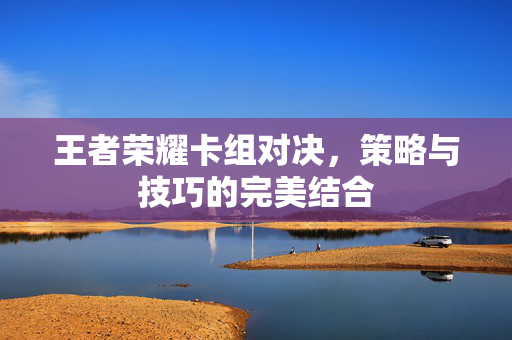 王者荣耀卡组对决，策略与技巧的完美结合
