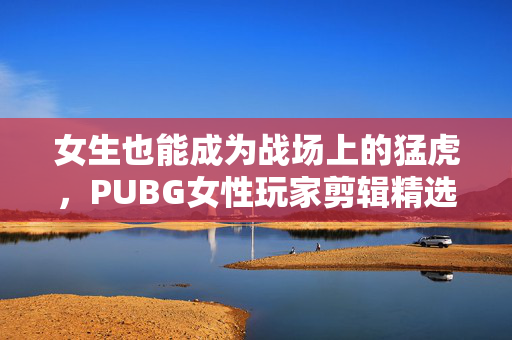 女生也能成为战场上的猛虎，PUBG女性玩家剪辑精选