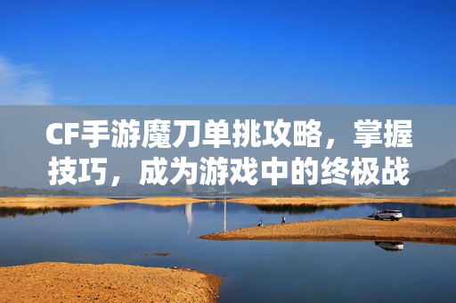 CF手游魔刀单挑攻略，掌握技巧，成为游戏中的终极战士