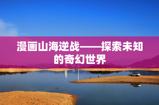漫画山海逆战——探索未知的奇幻世界