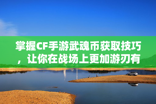 掌握CF手游武魂币获取技巧，让你在战场上更加游刃有余