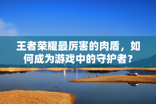 王者荣耀最厉害的肉盾，如何成为游戏中的守护者？